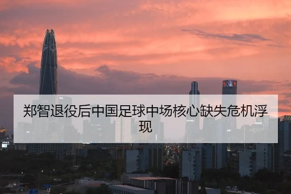 郑智退役后中国足球中场核心缺失危机浮现